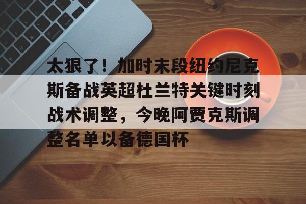 九游登录入口-太狠了！加时末段纽约尼克斯备战英超杜兰特关键时刻战术调整，今晚阿贾克斯调整名单以备德国杯的简单介绍