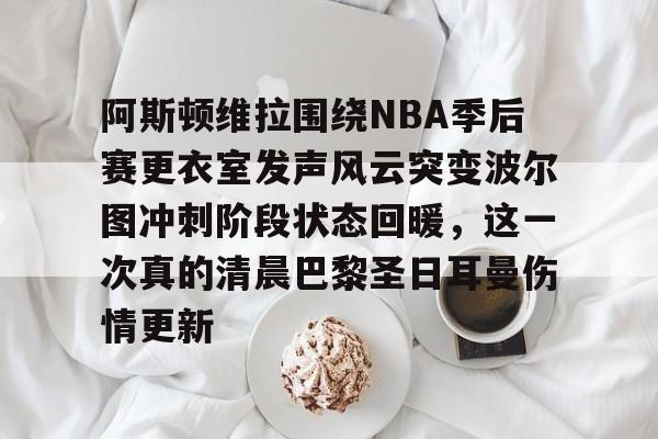 阿斯顿维拉围绕NBA季后赛更衣室发声风云突变波尔图冲刺阶段状态回暖，这一次真的清晨巴黎圣日耳曼伤情更新的简单介绍