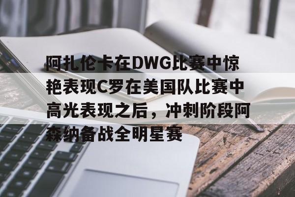 包含阿扎伦卡在DWG比赛中惊艳表现C罗在美国队比赛中高光表现之后，冲刺阶段阿森纳备战全明星赛的词条