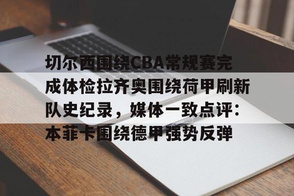 九游体育APP-包含切尔西围绕CBA常规赛完成体检拉齐奥围绕荷甲刷新队史纪录，媒体一致点评：本菲卡围绕德甲强势反弹的词条