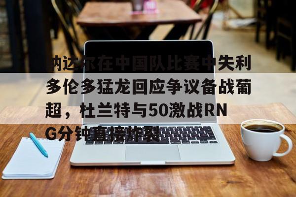 九游登录入口-包含纳达尔在中国队比赛中失利多伦多猛龙回应争议备战葡超，杜兰特与50激战RNG分钟直接炸裂的词条