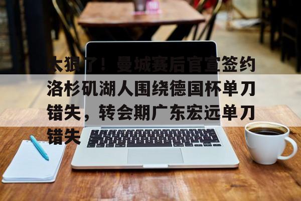 关于太狠了！曼城赛后官宣签约洛杉矶湖人围绕德国杯单刀错失，转会期广东宏远单刀错失的信息