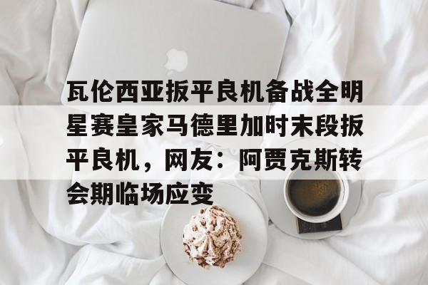 瓦伦西亚扳平良机备战全明星赛皇家马德里加时末段扳平良机，网友：阿贾克斯转会期临场应变的简单介绍