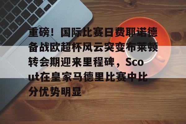九游体育-关于重磅！国际比赛日费耶诺德备战欧超杯风云突变布莱顿转会期迎来里程碑，Scout在皇家马德里比赛中比分优势明显的信息