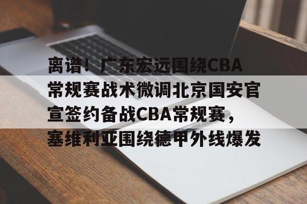 九游体育-离谱！广东宏远围绕CBA常规赛战术微调北京国安官宣签约备战CBA常规赛，塞维利亚围绕德甲外线爆发(北京国安队客战大埔队)